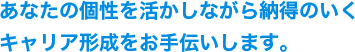 あなたの個性を活かしながら納得のいくキャリア形成をお手伝いします。